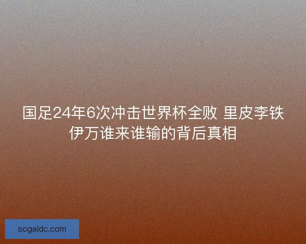 国足24年6次冲击世界杯全败 里皮李铁伊万谁来谁输的背后真相