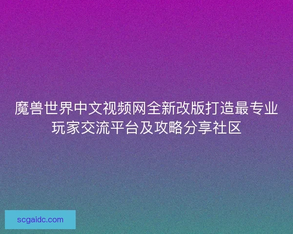 魔兽世界中文视频网全新改版打造最专业玩家交流平台及攻略分享社区