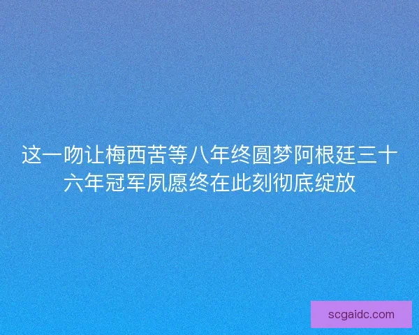 这一吻让梅西苦等八年终圆梦阿根廷三十六年冠军夙愿终在此刻彻底绽放