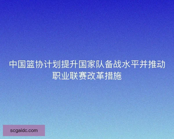 中国篮协计划提升国家队备战水平并推动职业联赛改革措施